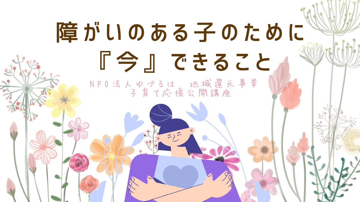 NPO法人ゆづるは　地域還元事業　子育て応援公開講座　〜障がいのある子のために『今』出来ること〜